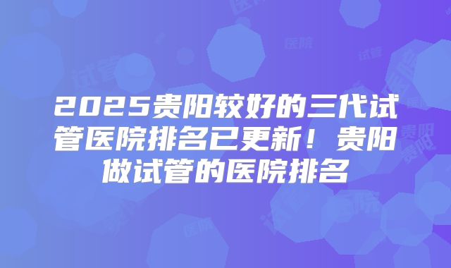 2025贵阳较好的三代试管医院排名已更新！贵阳做试管的医院排名
