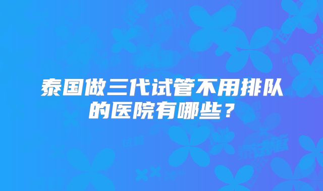 泰国做三代试管不用排队的医院有哪些？