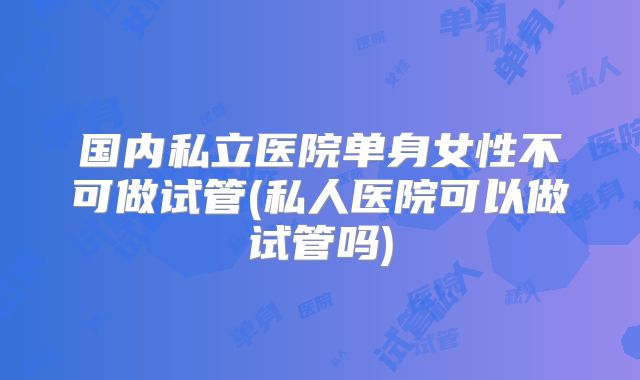 国内私立医院单身女性不可做试管(私人医院可以做试管吗)