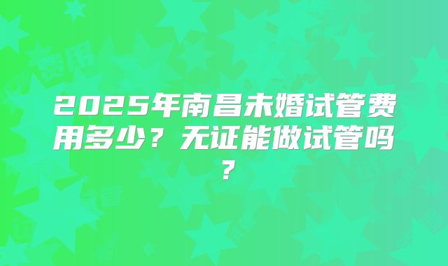 2025年南昌未婚试管费用多少?无证能做试管吗?