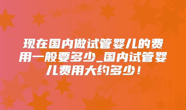 现在国内做试管婴儿的费用一般要多少_国内试管婴儿费用大约多少！