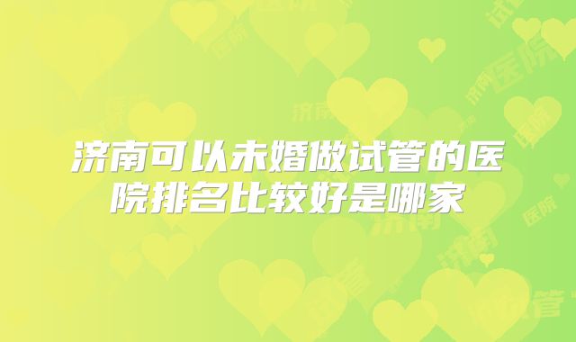 济南可以未婚做试管的医院排名比较好是哪家