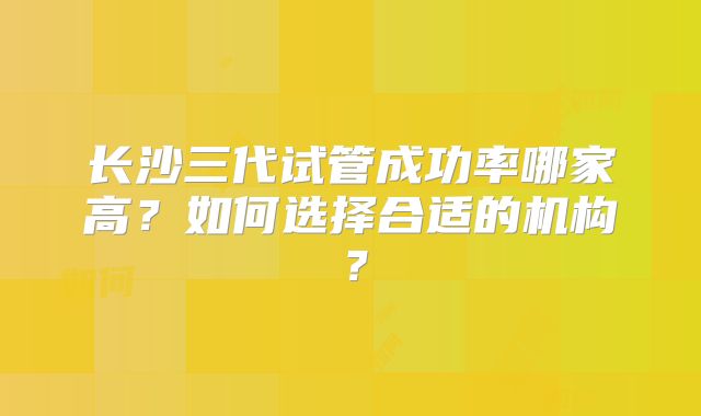 长沙三代试管成功率哪家高？如何选择合适的机构？