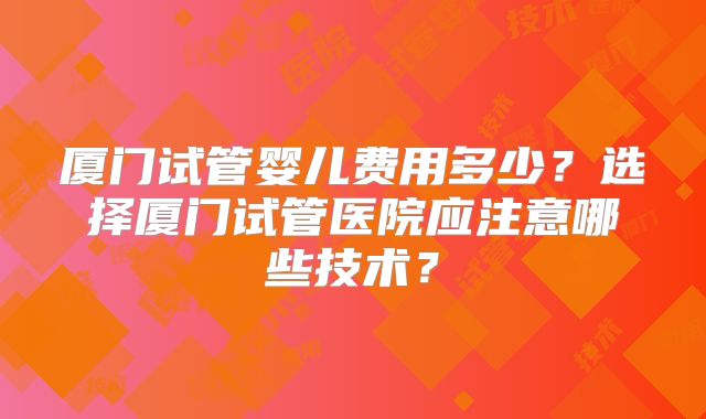厦门试管婴儿费用多少？选择厦门试管医院应注意哪些技术？