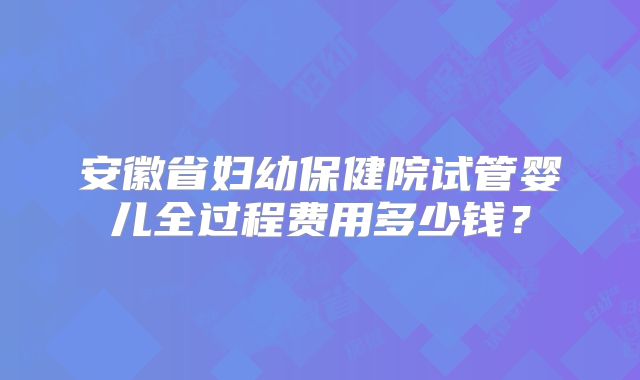 安徽省妇幼保健院试管婴儿全过程费用多少钱？
