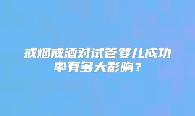 戒烟戒酒对试管婴儿成功率有多大影响?