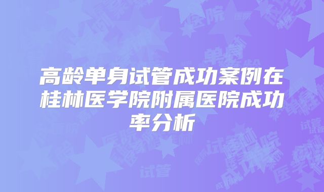 高龄单身试管成功案例在桂林医学院附属医院成功率分析