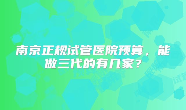 南京正规试管医院预算,能做三代的有几家?