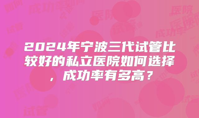 2024年宁波三代试管比较好的私立医院如何选择，成功率有多高？