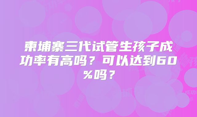 柬埔寨三代试管生孩子成功率有高吗？可以达到60%吗？
