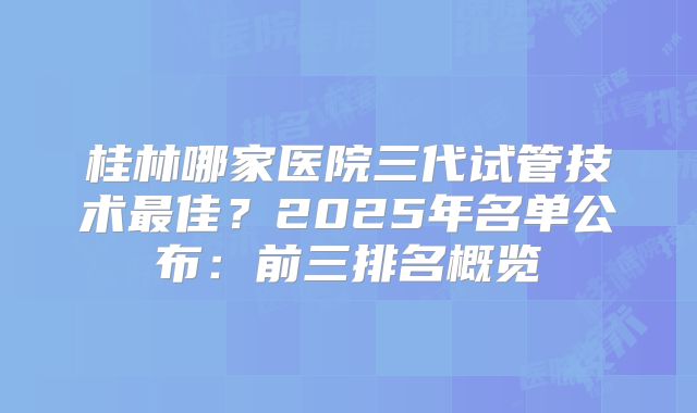 桂林哪家医院三代试管技术最佳？2025年名单公布：前三排名概览