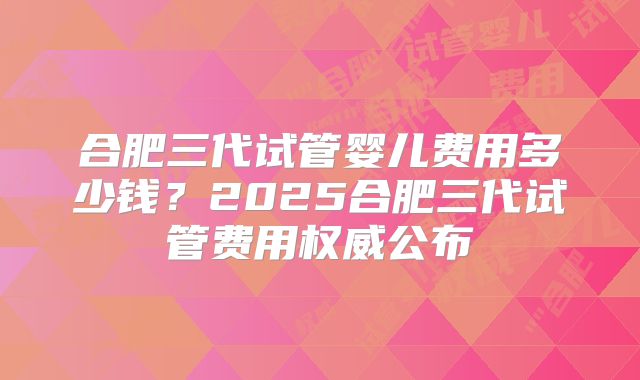 合肥三代试管婴儿费用多少钱？2025合肥三代试管费用权威公布