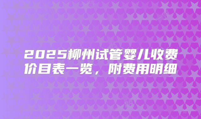 2025柳州试管婴儿收费价目表一览，附费用明细