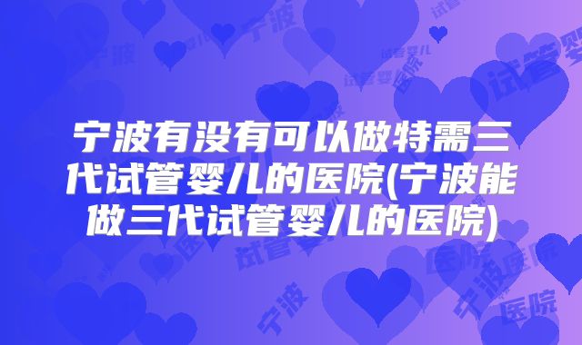 宁波有没有可以做特需三代试管婴儿的医院(宁波能做三代试管婴儿的医院)