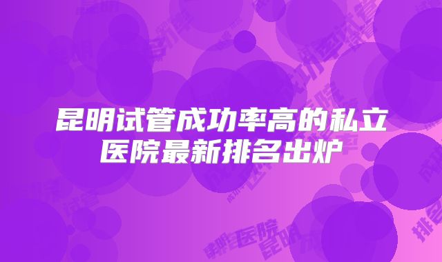 昆明试管成功率高的私立医院最新排名出炉