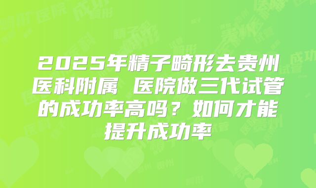 2025年精子畸形去贵州医科附属 医院做三代试管的成功率高吗？如何才能提升成功率