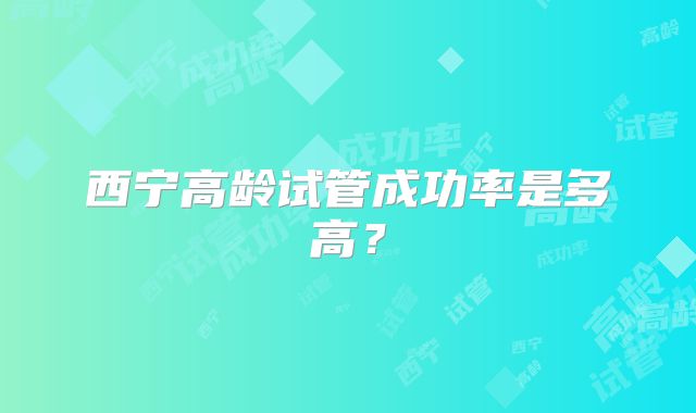 西宁高龄试管成功率是多高？