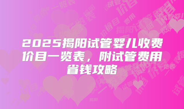 2025揭阳试管婴儿收费价目一览表，附试管费用省钱攻略