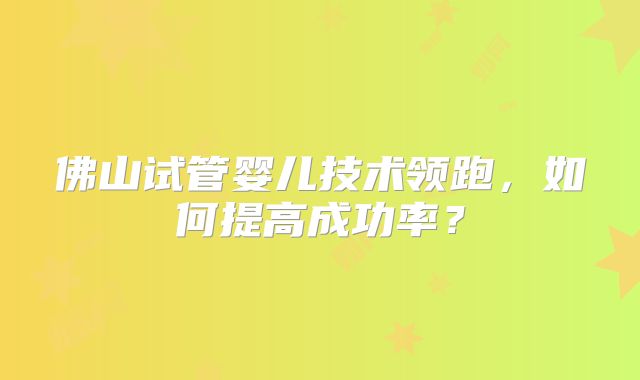 佛山试管婴儿技术领跑，如何提高成功率？