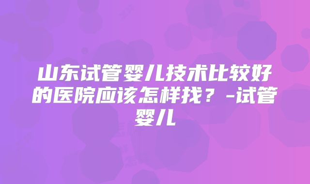 山东试管婴儿技术比较好的医院应该怎样找？-试管婴儿