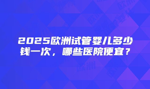2025欧洲试管婴儿多少钱一次，哪些医院便宜？