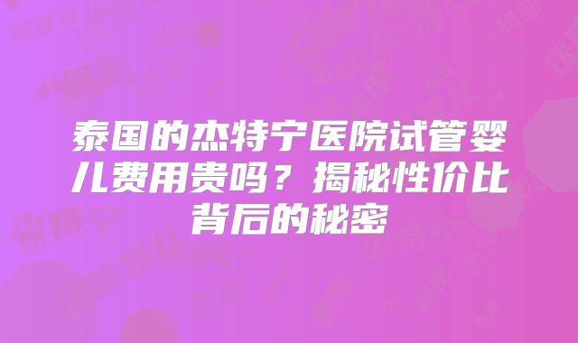 泰国的杰特宁医院试管婴儿费用贵吗？揭秘性价比背后的秘密