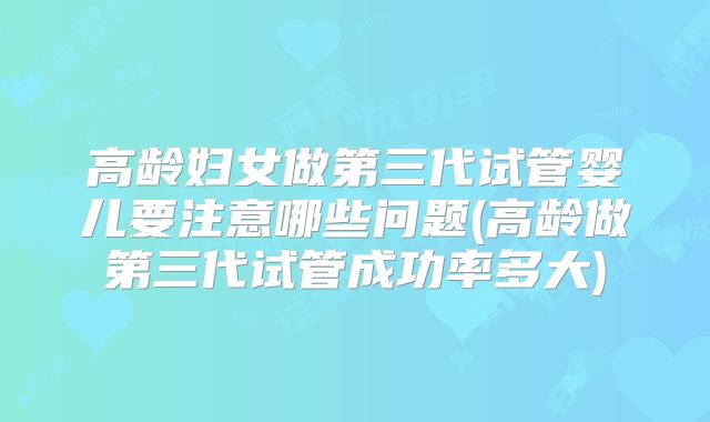 高龄妇女做第三代试管婴儿要注意哪些问题(高龄做第三代试管成功率多大)