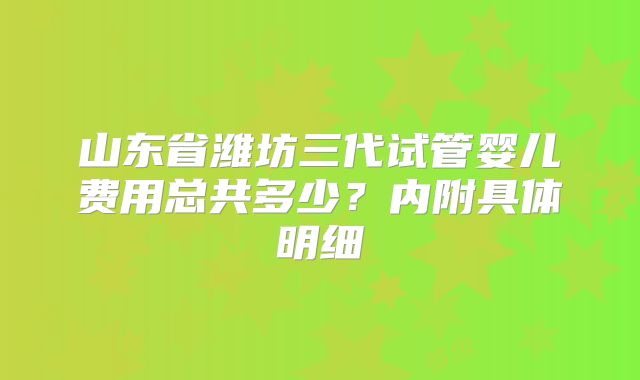 山东省潍坊三代试管婴儿费用总共多少？内附具体明细