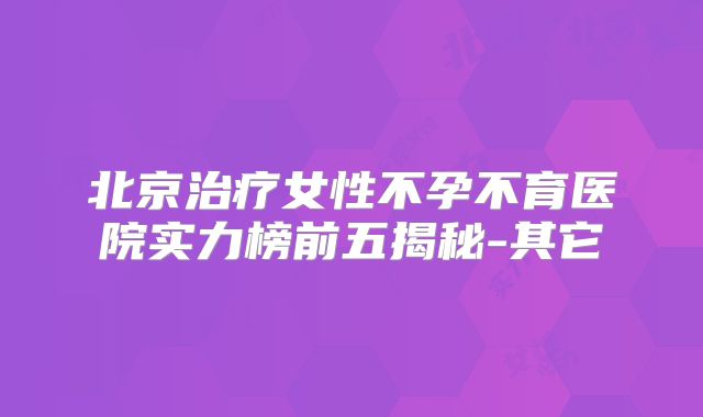 北京治疗女性不孕不育医院实力榜前五揭秘-其它