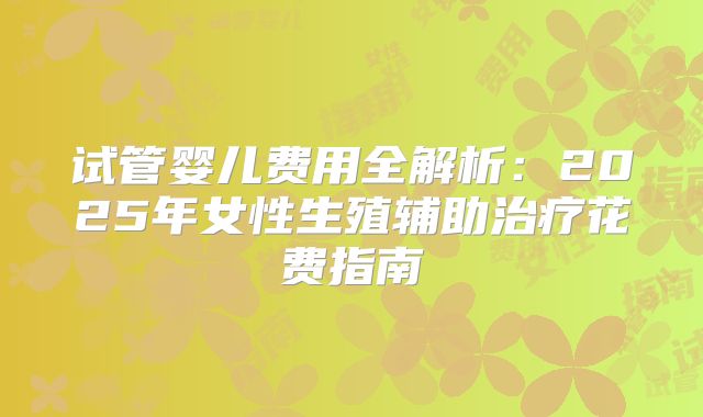 试管婴儿费用全解析：2025年女性生殖辅助治疗花费指南