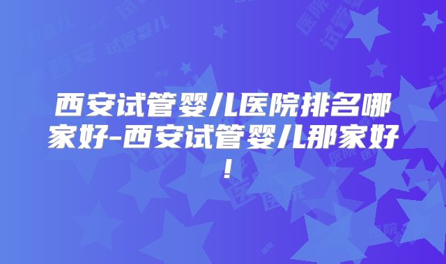 西安试管婴儿医院排名哪家好-西安试管婴儿那家好！