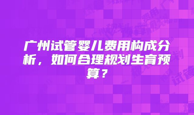 广州试管婴儿费用构成分析，如何合理规划生育预算？