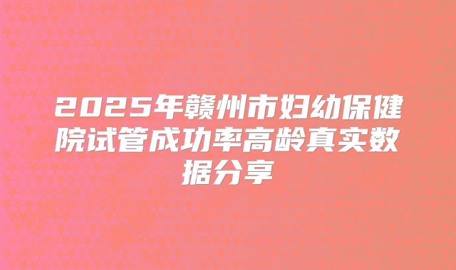 2025年赣州市妇幼保健院试管成功率高龄真实数据分享