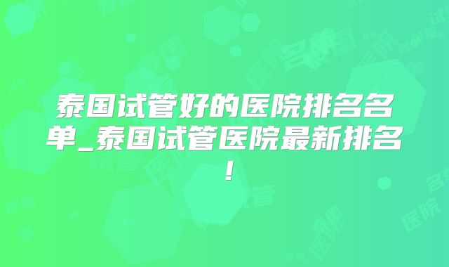 泰国试管好的医院排名名单_泰国试管医院最新排名！