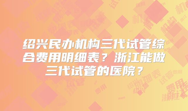 绍兴民办机构三代试管综合费用明细表？浙江能做三代试管的医院？