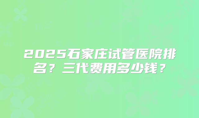 2025石家庄试管医院排名？三代费用多少钱？