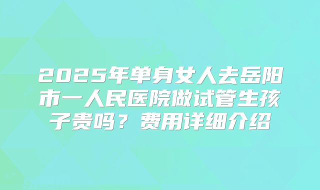 2025年单身女人去岳阳市一人民医院做试管生孩子贵吗?费用详细介绍