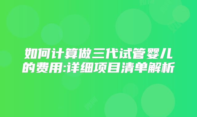 如何计算做三代试管婴儿的费用:详细项目清单解析