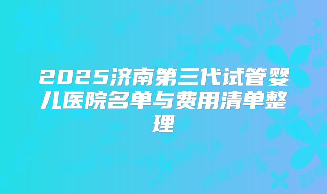 2025济南第三代试管婴儿医院名单与费用清单整理