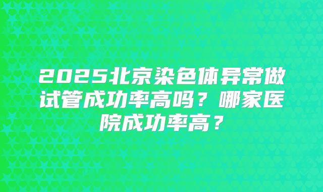 2025北京染色体异常做试管成功率高吗？哪家医院成功率高？