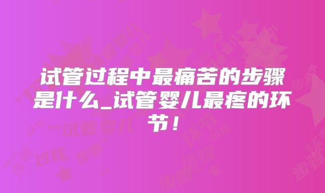 试管过程中最痛苦的步骤是什么_试管婴儿最疼的环节！