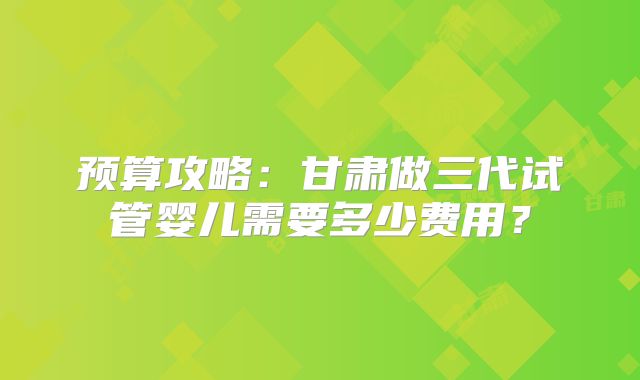 预算攻略:甘肃做三代试管婴儿需要多少费用?