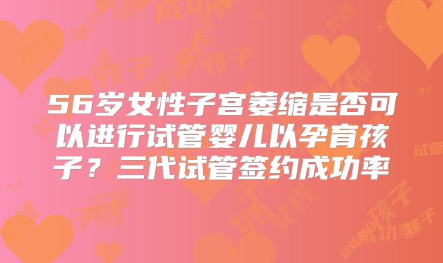56岁女性子宫萎缩是否可以进行试管婴儿以孕育孩子？三代试管签约成功率