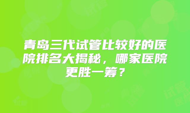 青岛三代试管比较好的医院排名大揭秘，哪家医院更胜一筹？