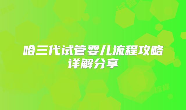 哈三代试管婴儿流程攻略详解分享