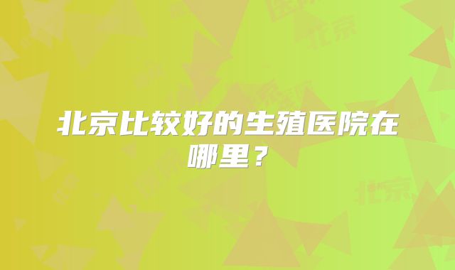 北京比较好的生殖医院在哪里？