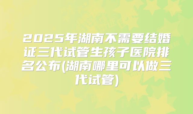 2025年湖南不需要结婚证三代试管生孩子医院排名公布(湖南哪里可以做三代试管)