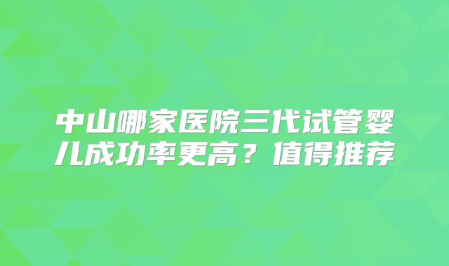 中山哪家医院三代试管婴儿成功率更高?值得推荐