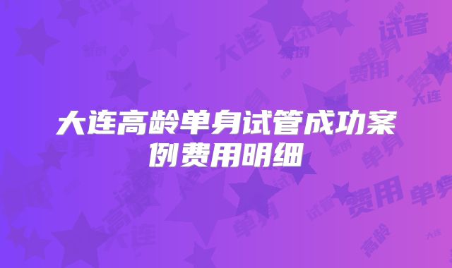 大连高龄单身试管成功案例费用明细