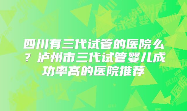 四川有三代试管的医院么？泸州市三代试管婴儿成功率高的医院推荐